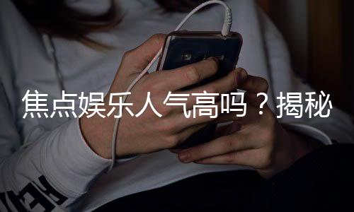 焦点娱乐人气高吗？揭秘其火爆原因与玩家真实评价