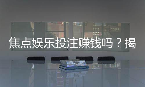 焦点娱乐投注赚钱吗？揭秘真实盈利模式与实战技巧