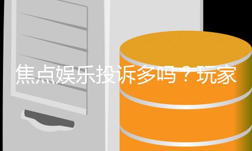 焦点娱乐投诉多吗？玩家真实反馈与平台解析