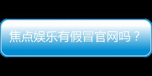 焦点娱乐有假冒官网吗？揭秘真假官网辨别技巧与防骗指南