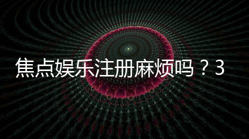 焦点娱乐注册麻烦吗?3分钟快速开户流程详解
