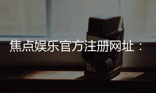焦点娱乐官方注册网址：轻松获取最新官网入口与注册教程