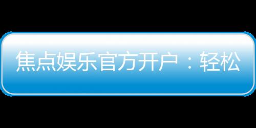 焦点娱乐官方开户：轻松注册领取新人豪礼畅享顶级游戏体验