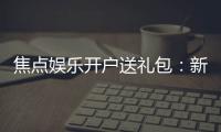 焦点娱乐开户送礼包：新会员专享豪礼首存即送大礼包
