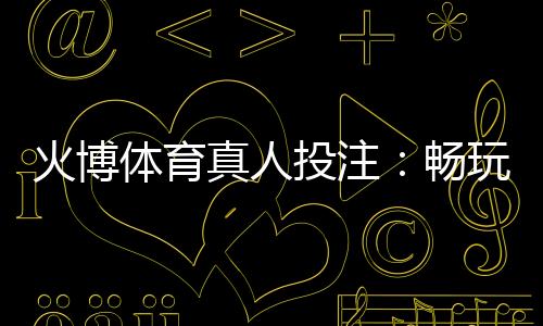 火博体育真人投注：畅玩刺激体育盛宴