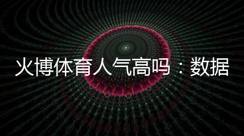 火博体育人气高吗:数据揭秘