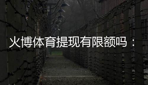 火博体育提现有限额吗：了解一下最新规定