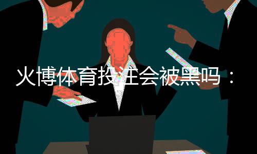 火博体育投注会被黑吗：专业分析与建议