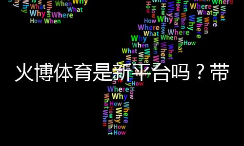 火博体育是新平台吗？带您了解最新动态