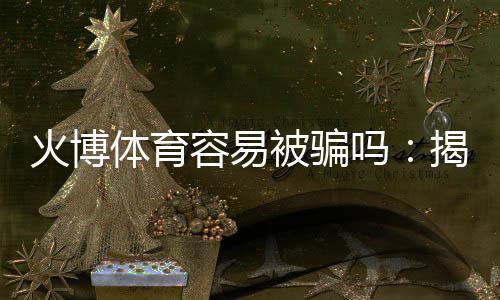 火博体育容易被骗吗：揭秘真相