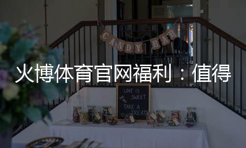 火博体育官网福利：值得期待的优惠活动
