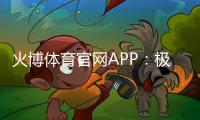 火博体育官网APP：极致娱乐体验