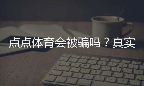 点点体育会被骗吗？真实体验评测、风险揭露与防骗全攻略