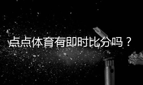 点点体育有即时比分吗？实时比分查看方法、功能解析与常见问题解答