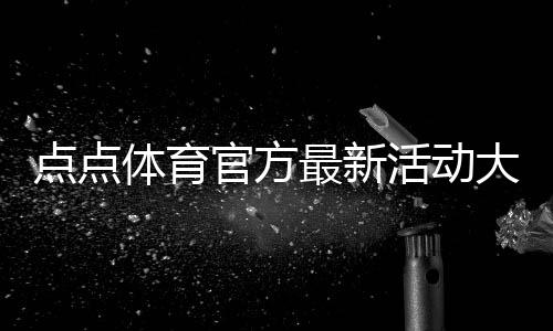 点点体育官方最新活动大全：优惠规则、参与攻略与注意事项
