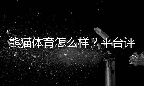 熊猫体育怎么样？平台评测：安全性、玩法、优惠与提现全方位解析