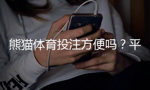 熊猫体育投注方便吗?平台便捷性、充值提现与投注体验全面评测