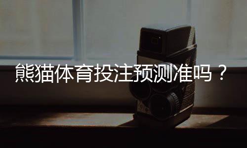 熊猫体育投注预测准吗？真实命中率实测与专家深度评估