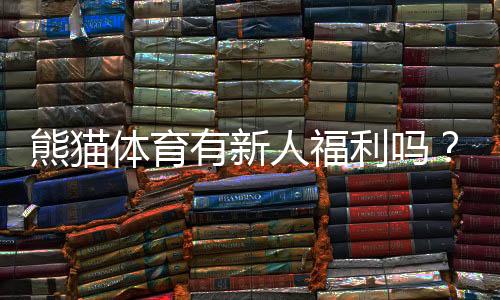 熊猫体育有新人福利吗？新人注册优惠、领取条件与使用攻略