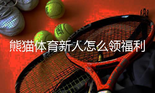 熊猫体育新人怎么领福利？注册领取步骤与优惠福利全攻略