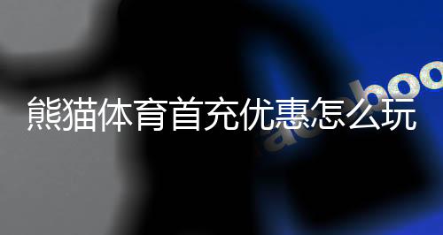 熊猫体育首充优惠怎么玩？新手领取攻略、规则与注意事项