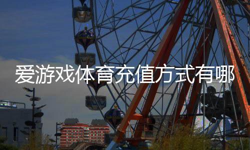 爱游戏体育充值方式有哪些？充值渠道、步骤、手续费与安全注意事项详解