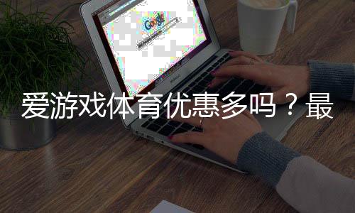 爱游戏体育优惠多吗？最新优惠活动盘点与领取攻略