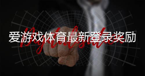 爱游戏体育最新登录奖励2026：领取步骤、活动规则与常见问题详解