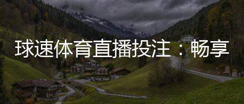 球速体育直播投注：畅享实时赛事与精准投注的激情体验