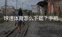 球速体育怎么下载？手把手教你快速安装畅玩攻略