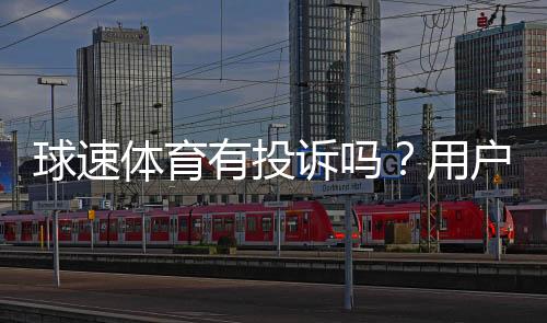 球速体育有投诉吗?用户真实反馈与平台服务解析