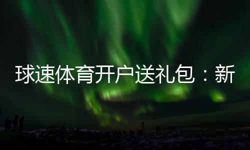 球速体育开户送礼包：新会员专享豪礼大放送