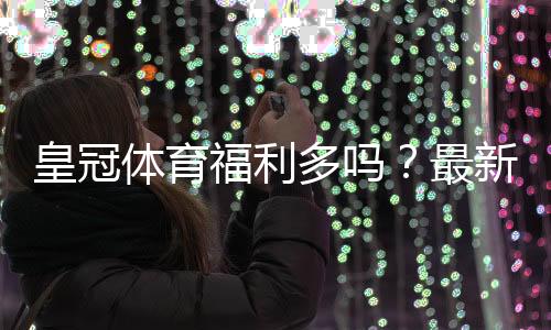 皇冠体育福利多吗？最新优惠类型、领取攻略与真实价值解析