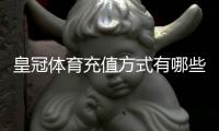 皇冠体育充值方式有哪些？最全支付渠道、操作步骤与到账时间详解