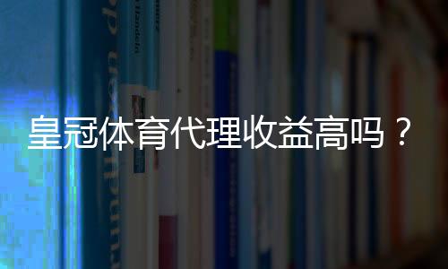 皇冠体育代理收益高吗？佣金结构、成本与实操收益全面解析