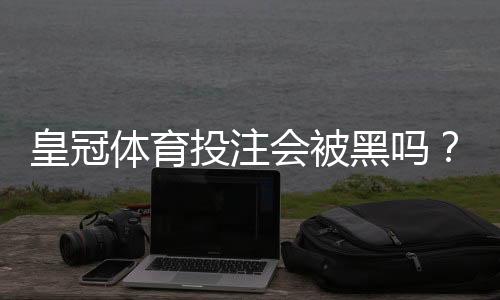 皇冠体育投注会被黑吗？风险解析、识别骗局与保障资金安全指南