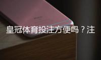 皇冠体育投注方便吗？注册、充值、提现与投注体验安全性全方位评测