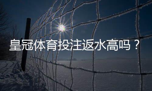 皇冠体育投注返水高吗？真实返水率解析与省钱技巧