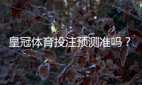 皇冠体育投注预测准吗？实测命中率评估与辨别真伪的方法