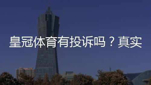 皇冠体育有投诉吗？真实投诉记录、处理流程与用户维权攻略