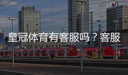 皇冠体育有客服吗？客服电话、在线客服与投诉流程全解析