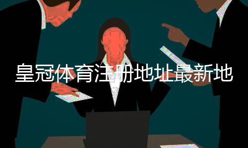 皇冠体育注册地址最新地址入口:官方注册教程与安全验证步骤