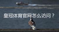 皇冠体育官网怎么访问？官网入口、注册登录、充值提现与安全使用全攻略