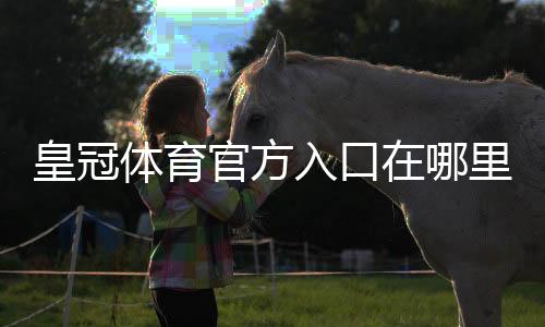 皇冠体育官方入口在哪里?最新官网登录方法与安全访问指南