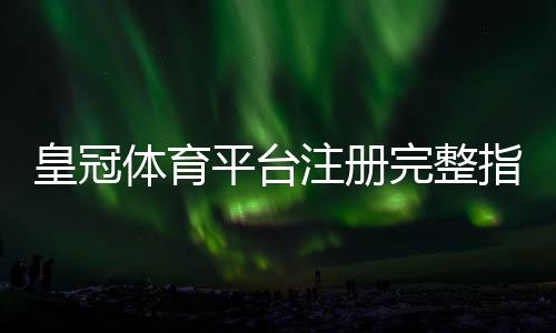 皇冠体育平台注册完整指南：新手注册流程、实名认证与常见问题解析