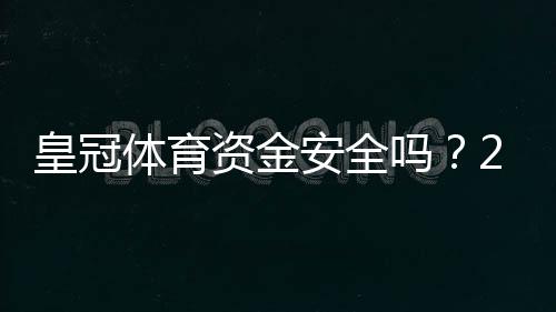 皇冠体育资金安全吗？2026最新版平台存取、风控机制与用户维权全解析