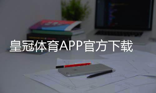 皇冠体育APP官方下载通道：正版下载地址、安装步骤与安全验证全攻略