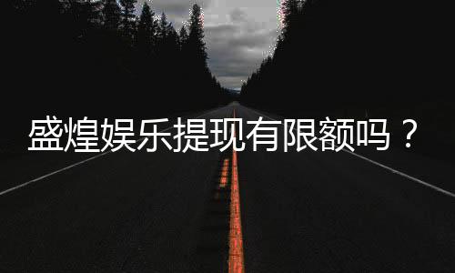 盛煌娱乐提现有限额吗？全面解析平台提款规则与技巧