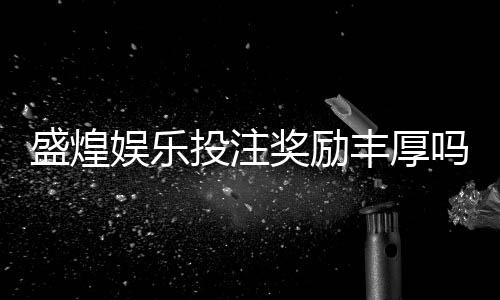 盛煌娱乐投注奖励丰厚吗？深度解析其福利机制与玩家实测反馈