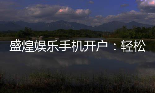 盛煌娱乐手机开户：轻松注册畅享顶级棋牌电游盛宴